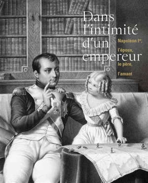 Dans l’intimité de l’Empereur: Napoléon Ier, l’époux, le père, l’amant